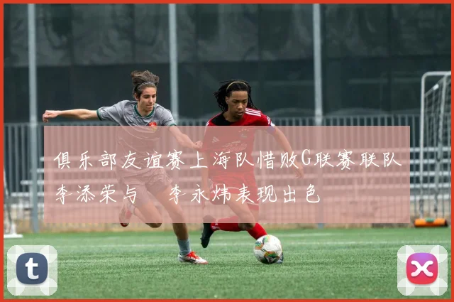 俱乐部友谊赛上海队惜败G联赛联队李添荣与偰李永炜表现出色