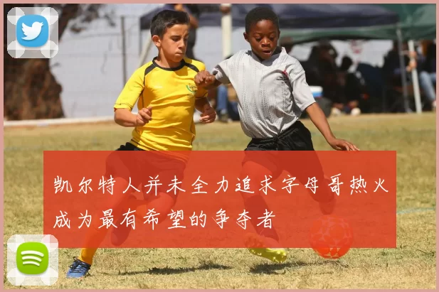 凯尔特人并未全力追求字母哥热火成为最有希望的争夺者