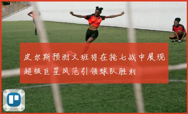 皮尔斯预测文班将在抢七战中展现超级巨星风范引领球队胜利