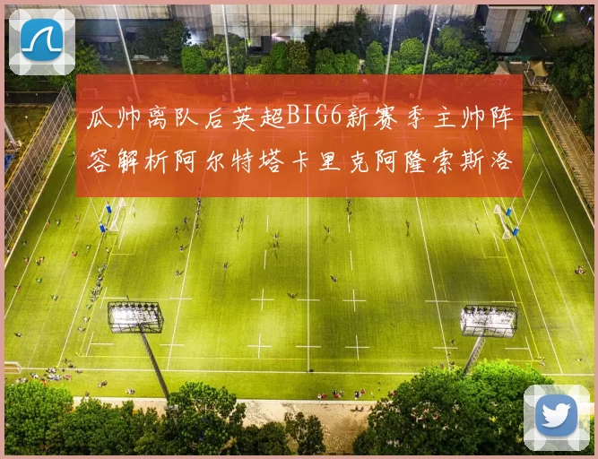 瓜帅离队后英超BIG6新赛季主帅阵容解析阿尔特塔卡里克阿隆索斯洛特的挑战与机遇