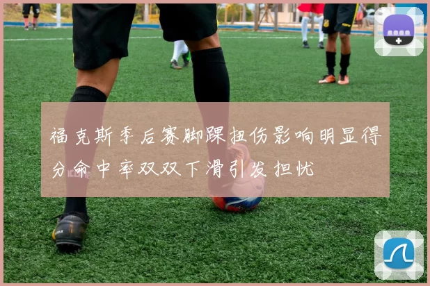 福克斯季后赛脚踝扭伤影响明显得分命中率双双下滑引发担忧