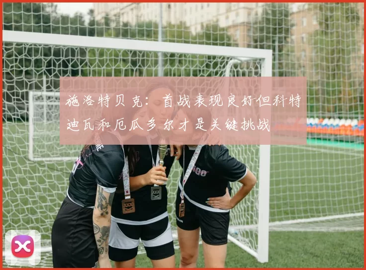 施洛特贝克:首战表现良好但科特迪瓦和厄瓜多尔才是关键挑战