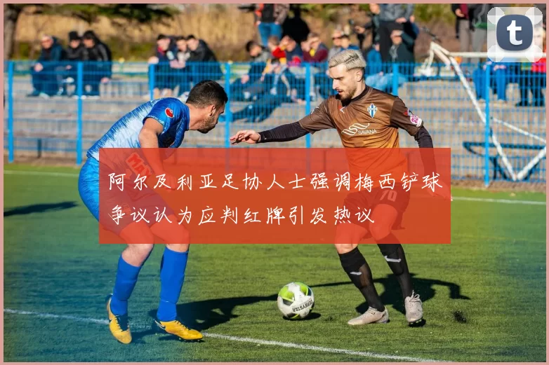 阿尔及利亚足协人士强调梅西铲球争议认为应判红牌引发热议