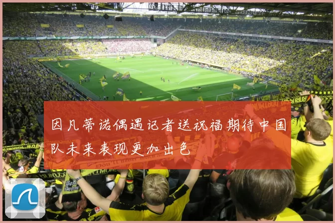 因凡蒂诺偶遇记者送祝福期待中国队未来表现更加出色