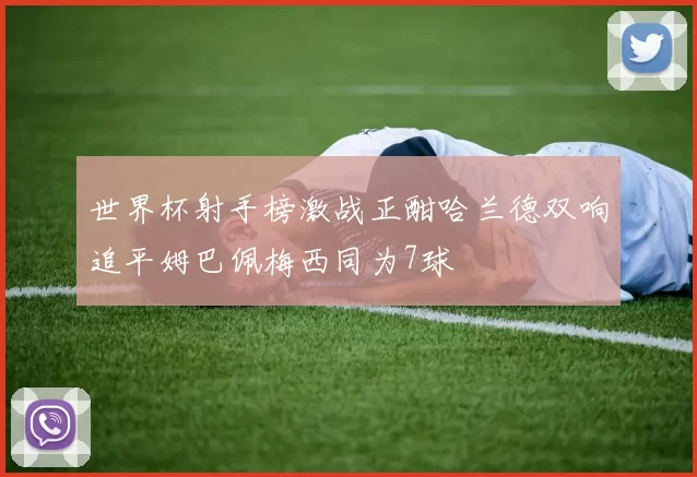 世界杯射手榜激战正酣哈兰德双响追平姆巴佩梅西同为7球