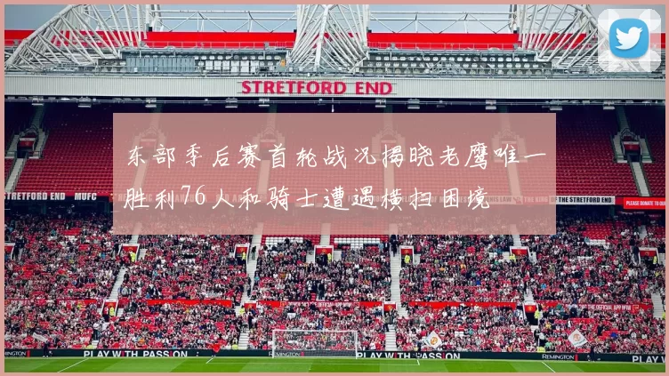 东部季后赛首轮战况揭晓老鹰唯一胜利76人和骑士遭遇横扫困境