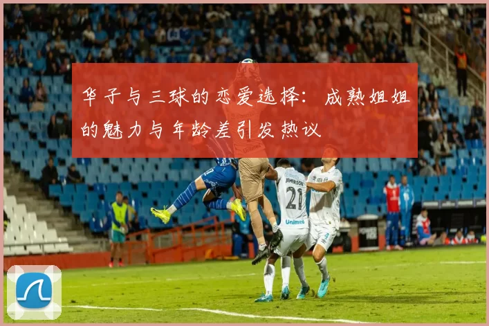 华子与三球的恋爱选择:成熟姐姐的魅力与年龄差引发热议
