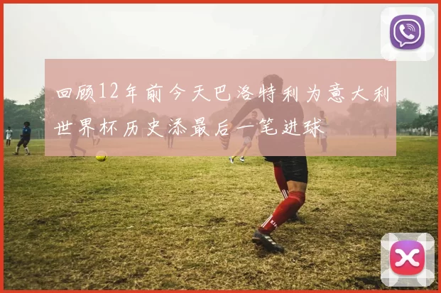 回顾12年前今天巴洛特利为意大利世界杯历史添最后一笔进球