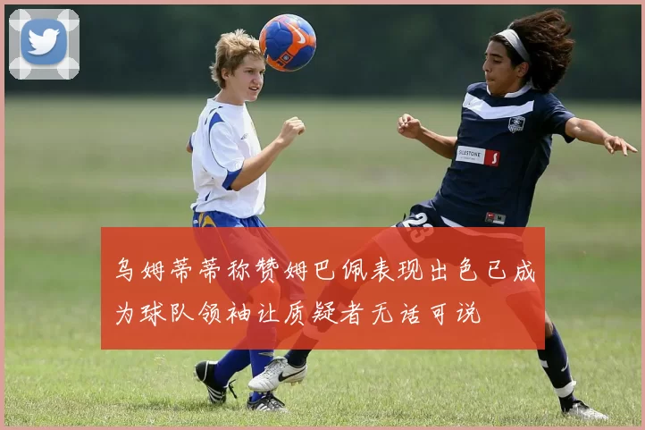 乌姆蒂蒂称赞姆巴佩表现出色已成为球队领袖让质疑者无话可说