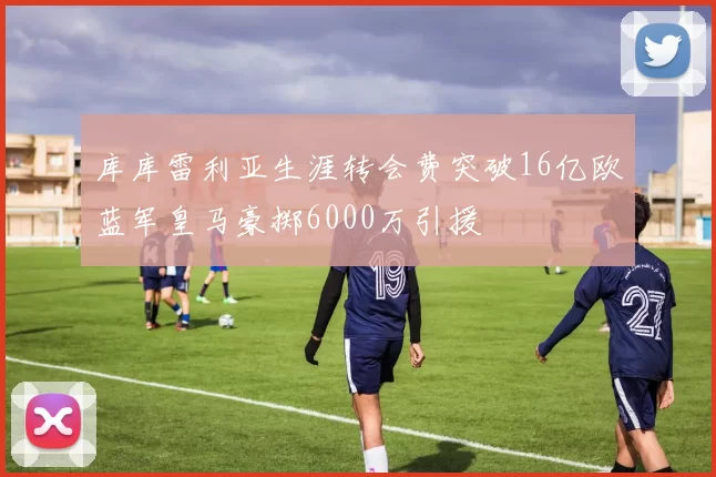 库库雷利亚生涯转会费突破16亿欧蓝军皇马豪掷6000万引援