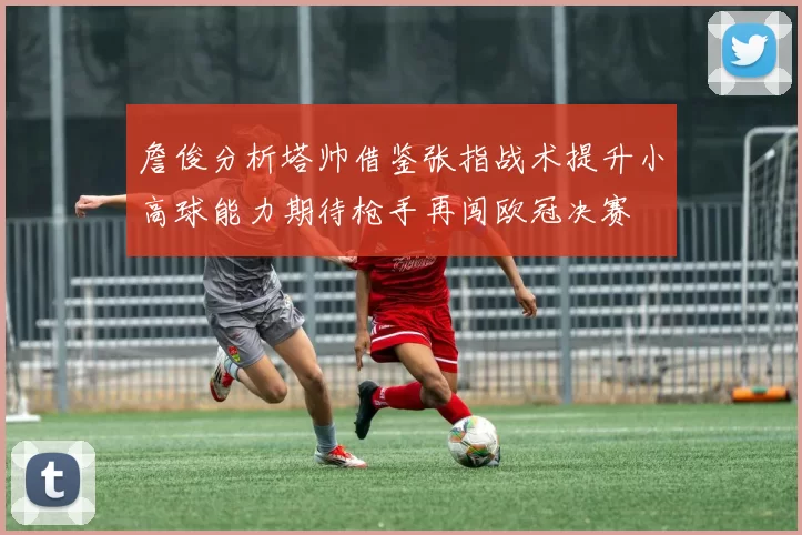 詹俊分析塔帅借鉴张指战术提升小高球能力期待枪手再闯欧冠决赛
