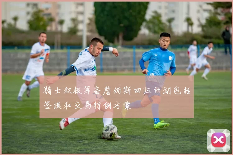 骑士积极筹备詹姆斯回归计划包括签换和交易特例方案