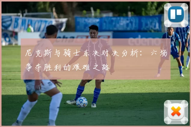 尼克斯与骑士东决对决分析：六场争夺胜利的艰难之路
