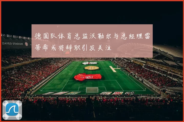 德国队体育总监沃勒尔与总经理雷蒂希或将辞职引发关注