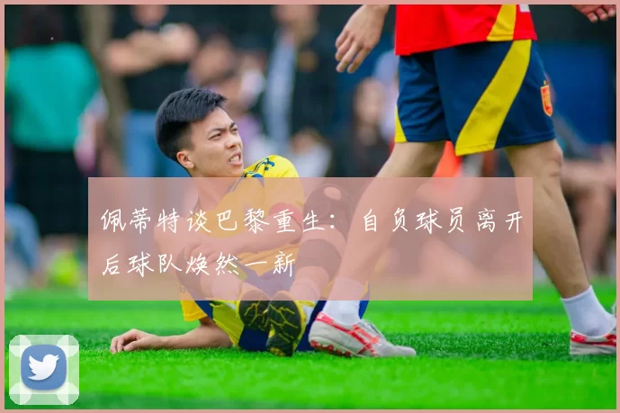 佩蒂特谈巴黎重生：自负球员离开后球队焕然一新
