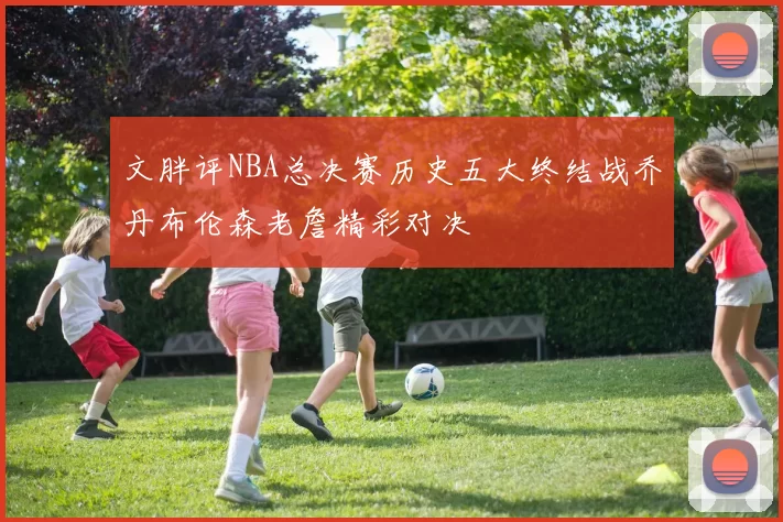 文胖评NBA总决赛历史五大终结战乔丹布伦森老詹精彩对决