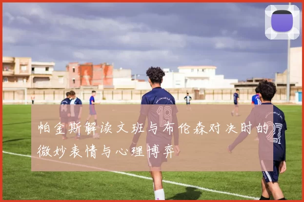 帕金斯解读文班与布伦森对决时的微妙表情与心理博弈