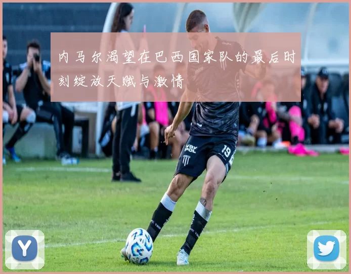 内马尔渴望在巴西国家队的最后时刻绽放天赋与激情