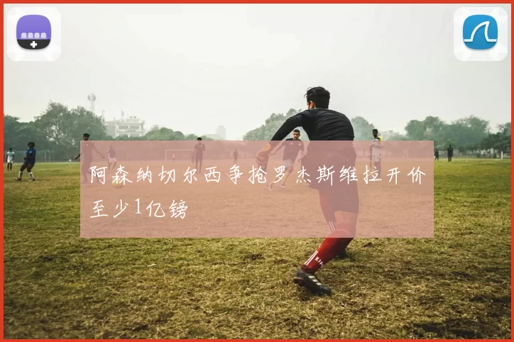 阿森纳切尔西争抢罗杰斯维拉开价至少1亿镑