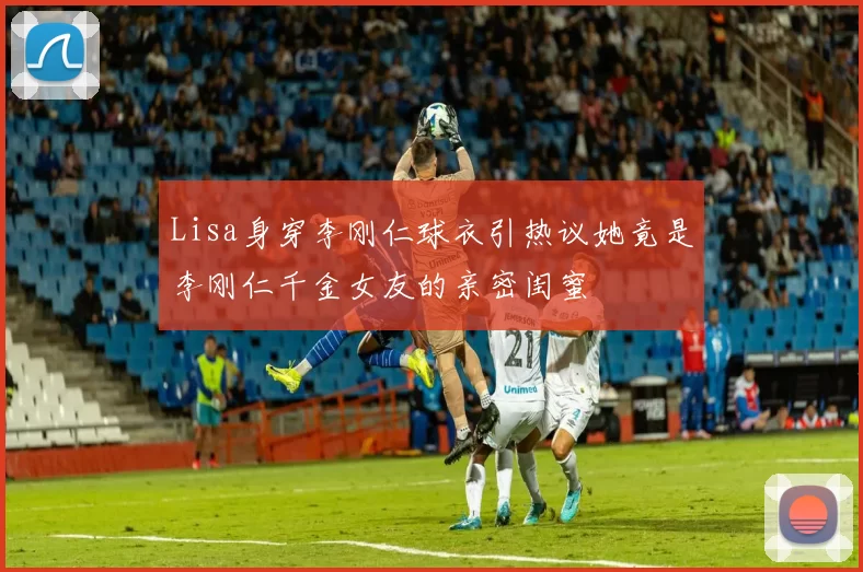 Lisa身穿李刚仁球衣引热议她竟是李刚仁千金女友的亲密闺蜜