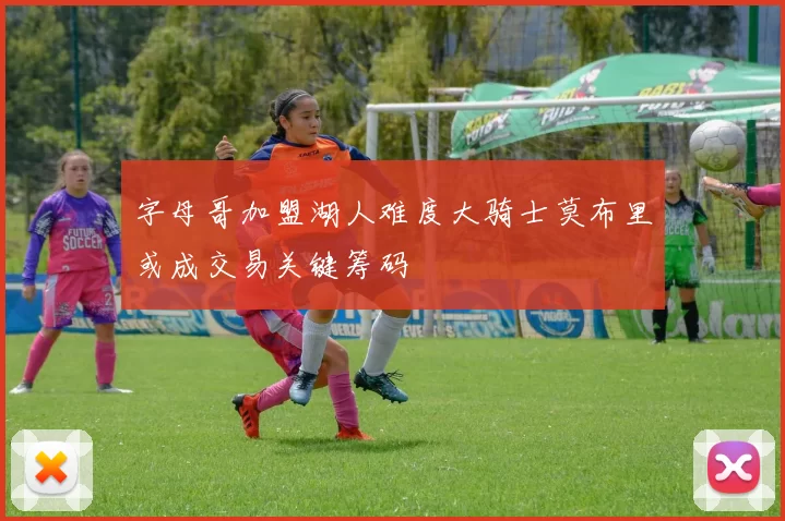 字母哥加盟湖人难度大骑士莫布里或成交易关键筹码