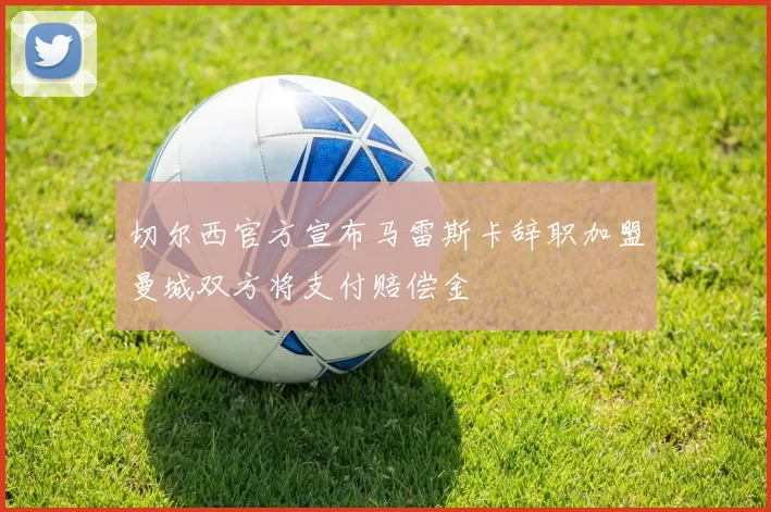 切尔西官方宣布马雷斯卡辞职加盟曼城双方将支付赔偿金