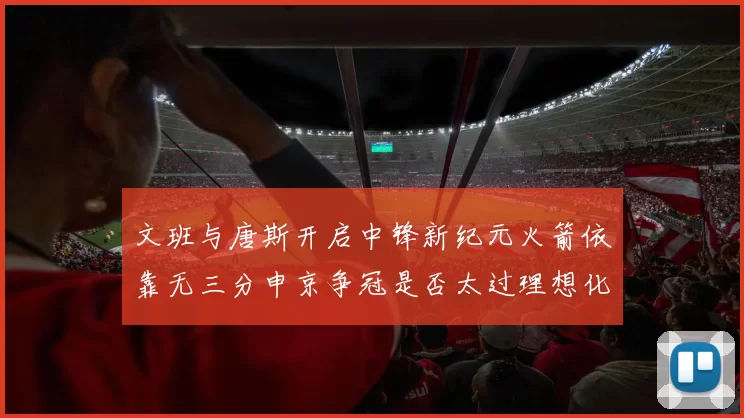 文班与唐斯开启中锋新纪元火箭依靠无三分申京争冠是否太过理想化