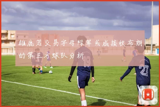 雄鹿若交易字母绿军或成接收布朗的第三方球队分析