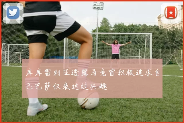 库库雷利亚透露马竞曾积极追求自己巴萨仅表达过兴趣